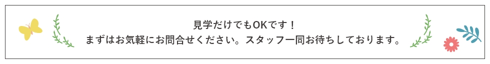 見学だけでもOKです！まずはお気軽にお問合せください。スタッフ一同お待ちしております。